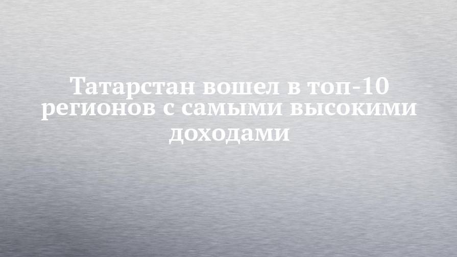 Татарстан вошел в ТОП-10 регионов с самыми высокими доходами - chelny-izvest.ru - Москва - Россия - респ. Татарстан - респ. Алтай - окр. Янао - респ. Калмыкия