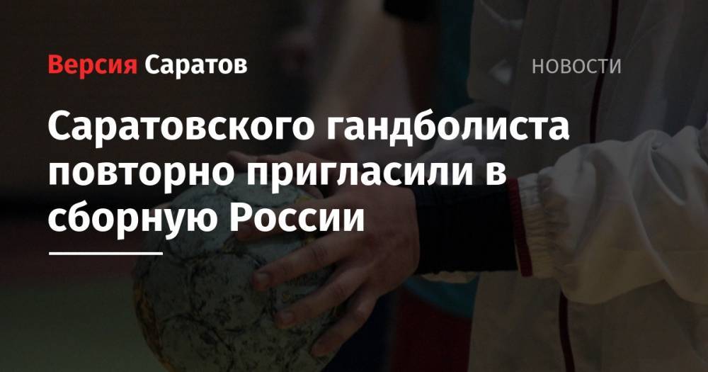 Саратовского гандболиста повторно пригласили в сборную России - nversia.ru - Россия - Московская обл. - Венгрия