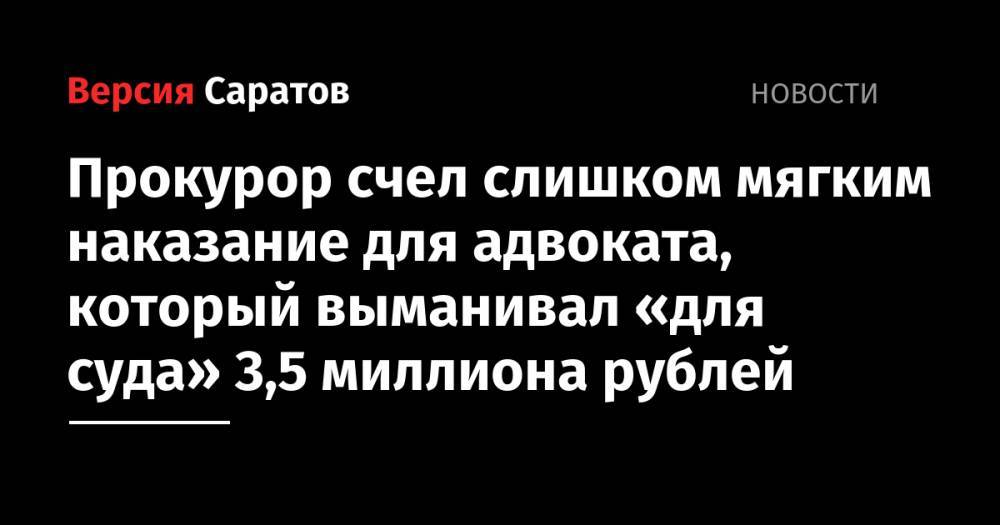 Прокурор счел слишком мягким наказание для адвоката, который выманивал «для суда» 3,5 миллиона рублей - nversia.ru - Россия - Саратов