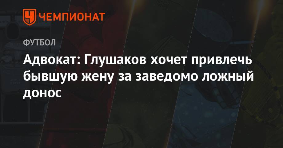 Денис Глушаков - Адвокат: Глушаков хочет привлечь бывшую жену за заведомо ложный донос - championat.com - респ. Чечня
