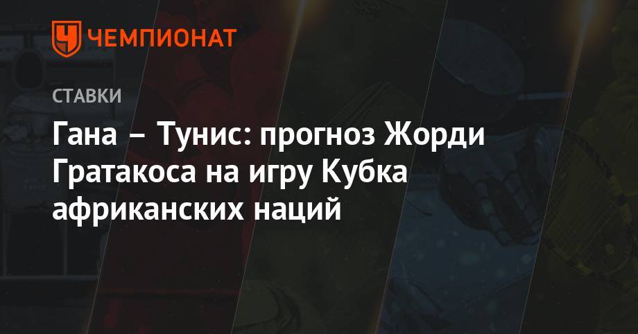 Гана – Тунис: прогноз Жорди Гратакоса на игру Кубка африканских наций - championat.com - Россия - Гана - Тунис - Тунисская Респ. - Камерун