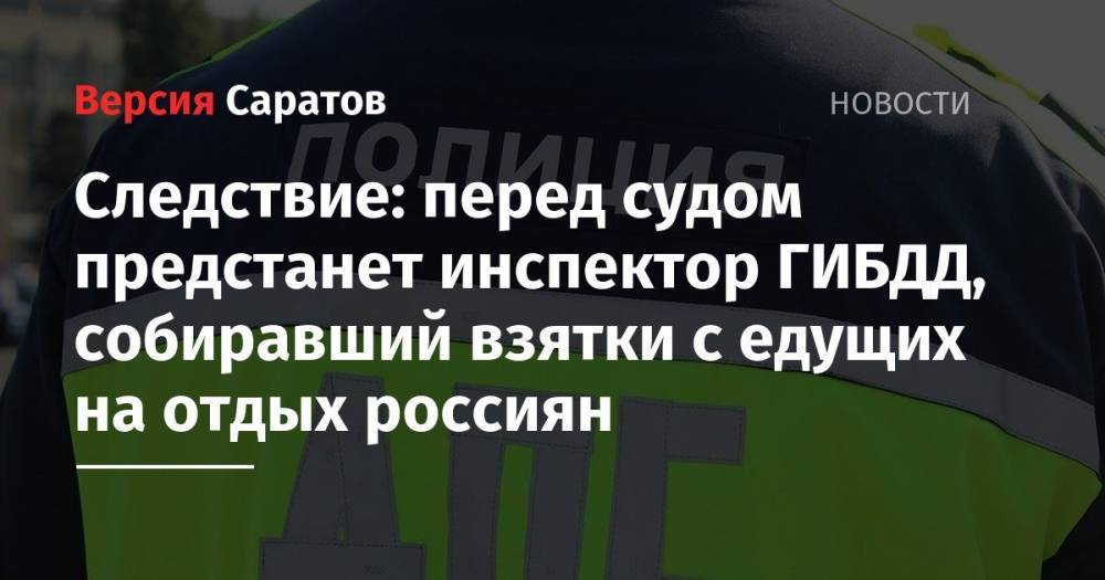Следствие: перед судом предстанет инспектор ГИБДД, собиравший взятки с едущих на отдых россиян - nversia.ru - Россия - Саратовская обл. - Тюмень - Пермский край - Томск - район Воскресенский