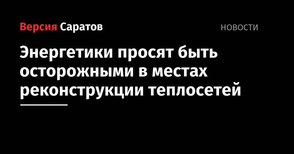 Энергетики просят быть осторожными в местах реконструкции теплосетей - nversia.ru - Саратов