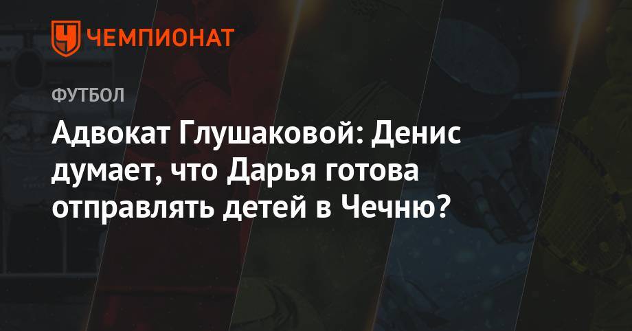 Денис Глушаков - Адвокат Глушаковой: Денис думает, что Дарья готова отправлять детей в Чечню? - championat.com - Сочи - респ. Чечня