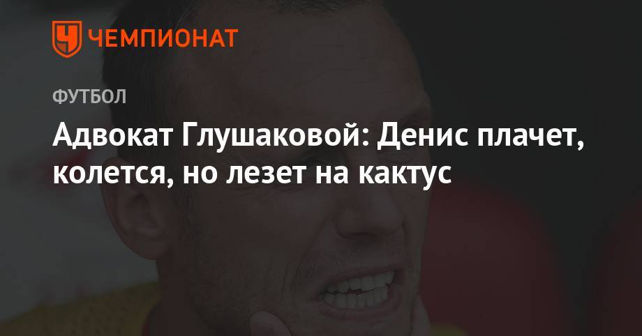 Денис Глушаков - Сергей Жорин - Максим Пахомов - Адвокат Глушаковой: Денис плачет, колется, но лезет на кактус - championat.com