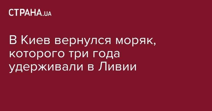 В Киев вернулся моряк, которого три года удерживали в Ливии - strana.ua - Украина - Киев - Ливия