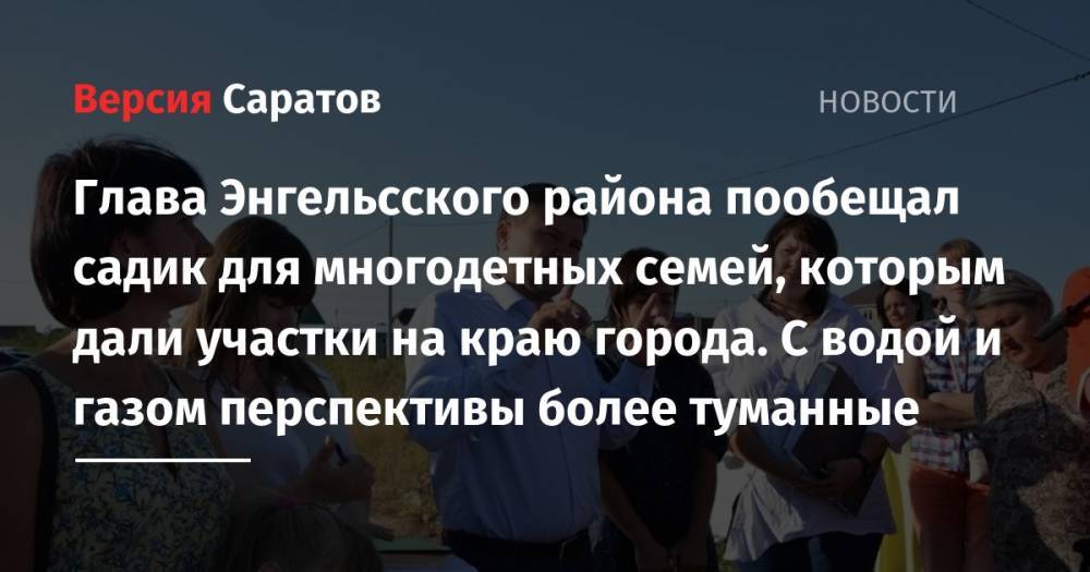 Глава Энгельсского района пообещал садик для многодетных семей, которым дали участки на краю города. С водой и газом перспективы более туманные - nversia.ru - Саратов - район Энгельсский