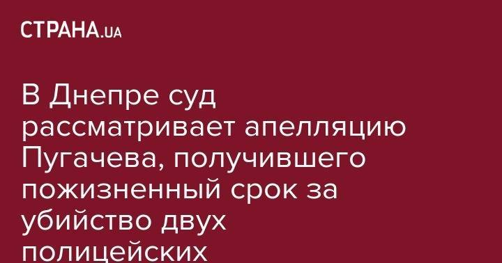 В Днепре суд рассматривает апелляцию Пугачева, получившего пожизненный срок за убийство двух полицейских - strana.ua - Украина - Киев - Днепр