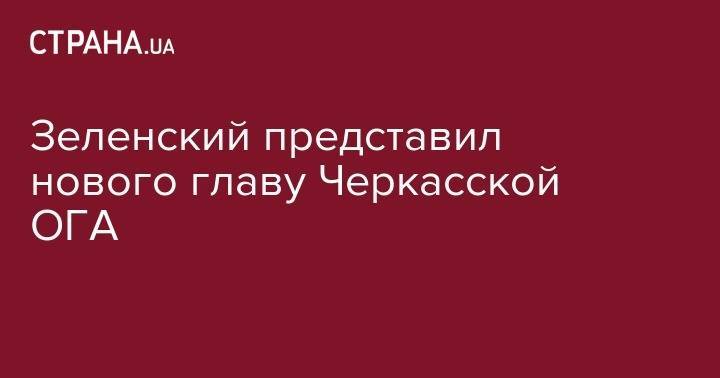 Владимир Зеленский - Зеленский представил нового главу Черкасской ОГА - strana.ua - Украина - Белоруссия - Одесса - Черкасская обл. - Черкассы - Черкесск