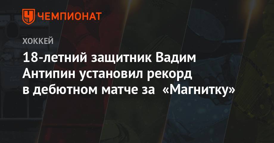 Виктор Антипин - 18-летний защитник Вадим Антипин установил рекорд в дебютном матче за «Магнитку» - championat.com - Магнитогорск