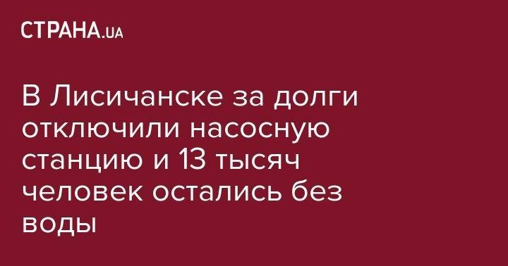 В Лисичанске за долги отключили насосную станцию и 13 тысяч человек остались без воды - strana.ua - Украина - обл. Донецкая - Луганская обл. - Лисичанск - Донбасс
