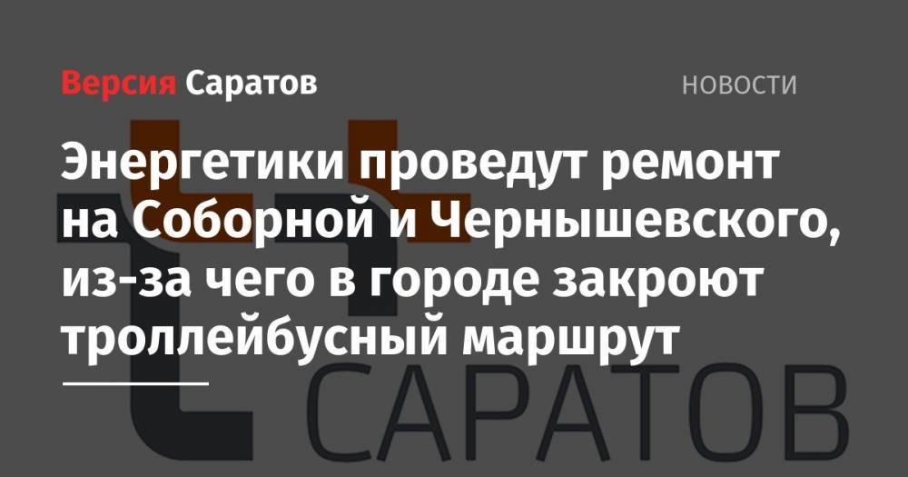 Энергетики проведут ремонт на Соборной и Чернышевского, из-за чего в городе закроют троллейбусный маршрут - nversia.ru - Саратов
