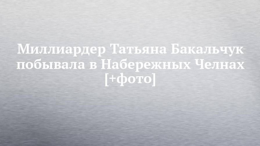 Татьяна Бакальчук - Миллиардер Татьяна Бакальчук побывала в Набережных Челнах [+фото] - chelny-izvest.ru - Россия - Набережные Челны