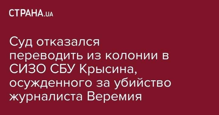 Сергей Горбатюк - Суд отказался переводить из колонии в СИЗО СБУ Крысина, осужденного за убийство журналиста Веремия - strana.ua - Украина - Киев