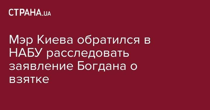Виталий Кличко - Андрей Богдан - Мэр Киева обратился в НАБУ расследовать заявление Богдана о взятке - strana.ua - Украина - Киев - Киев