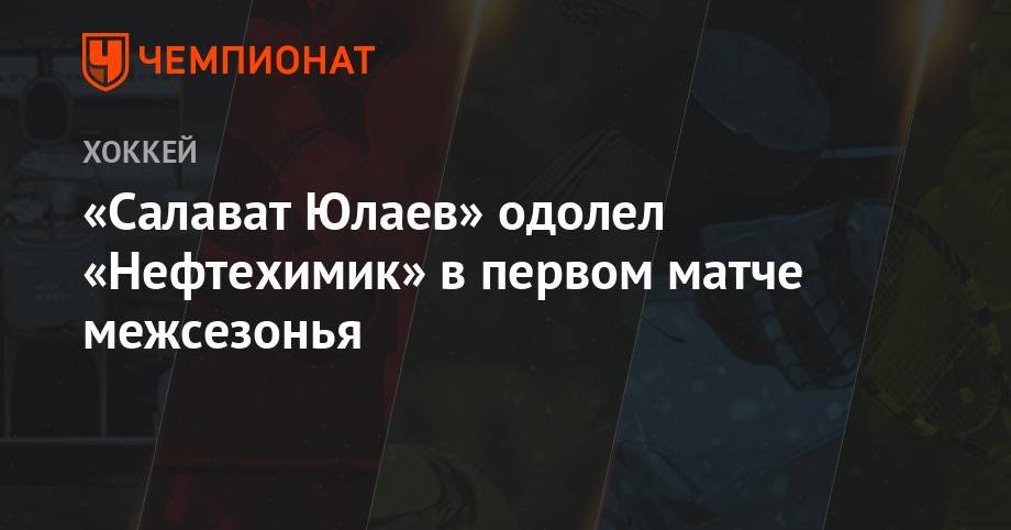 Родион Амиров - Александр Бурмистров - «Салават Юлаев» одолел «Нефтехимик» в первом матче межсезонья - championat.com - Казахстан - Уфа - Финляндия
