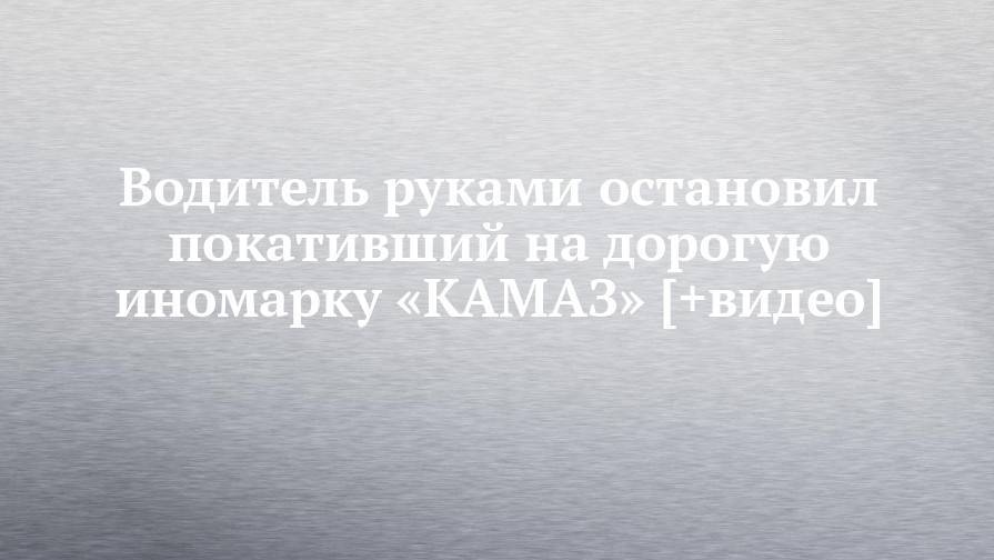 Водитель руками остановил покативший на дорогую иномарку «КАМАЗ» [+видео] - chelny-izvest.ru - Московская обл. - Зеленоград