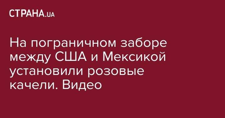 На пограничном заборе между США и Мексикой установили розовые качели. Видео - strana.ua - США - Мексика