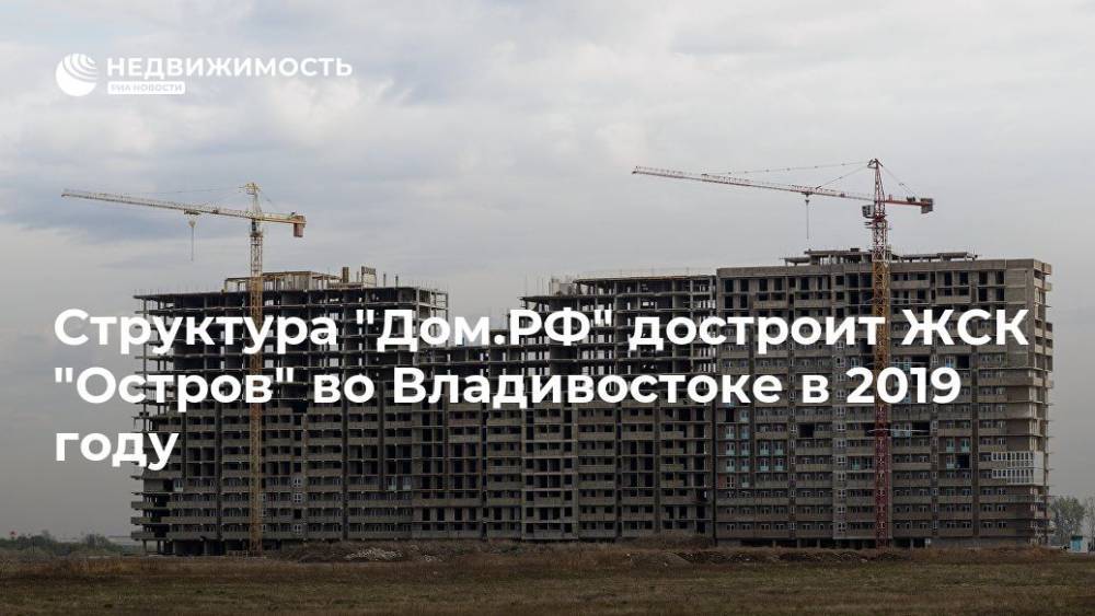 Структура "Дом.РФ" достроит ЖСК "Остров" во Владивостоке в 2019 году - realty.ria.ru - Москва - Россия - Владивосток - Владивосток - Строительство