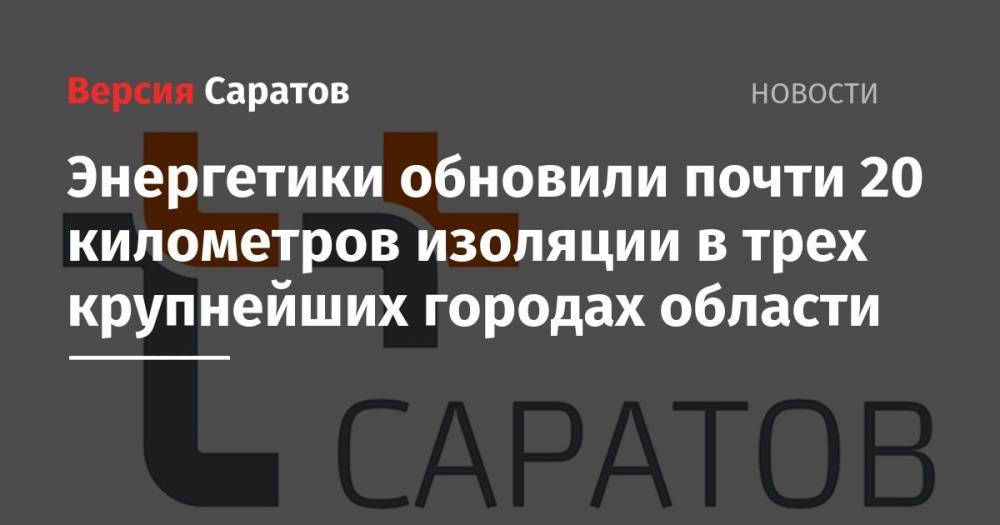 Энергетики обновили почти 20 километров изоляции в трех крупнейших городах области - nversia.ru - Саратов