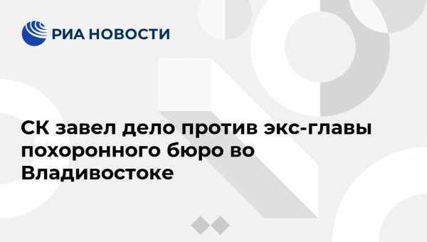 СК завел дело против экс-главы похоронного бюро во Владивостоке - vestirossii.com - Россия - Приморье край - Владивосток