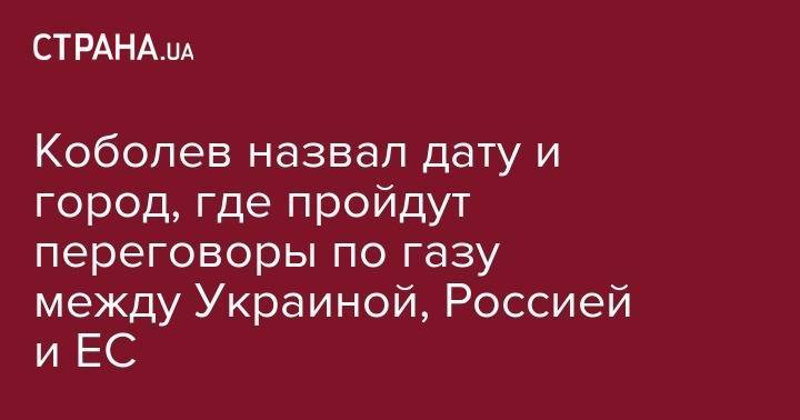 Андрей Коболев - Коболев назвал дату и город, где пройдут переговоры по газу между Украиной, Россией и ЕС - strana.ua - Россия - Украина - Киев - Германия - Брюссель