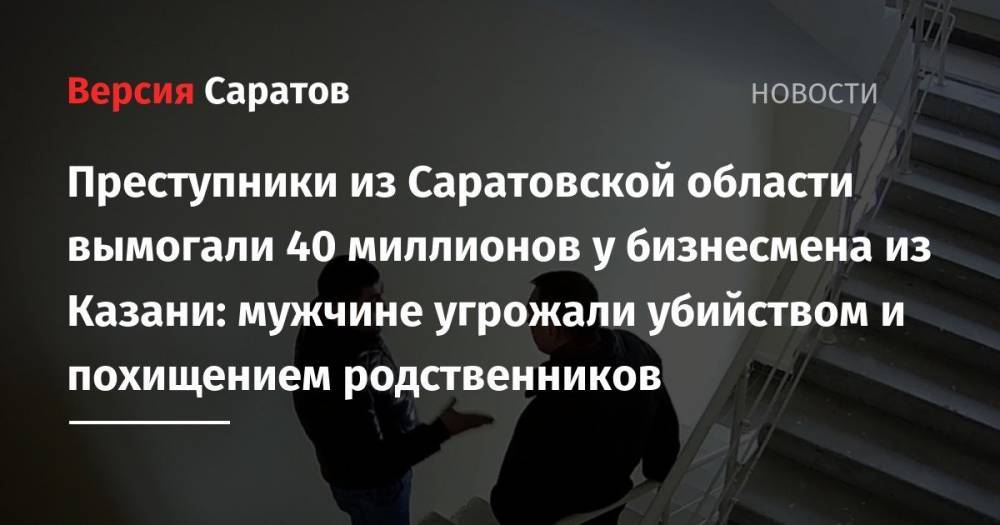 Преступники из Саратовской области вымогали 40 миллионов у бизнесмена из Казани: мужчине угрожали убийством и похищением родственников - nversia.ru - респ. Татарстан - Саратовская обл. - Саратов - Казань