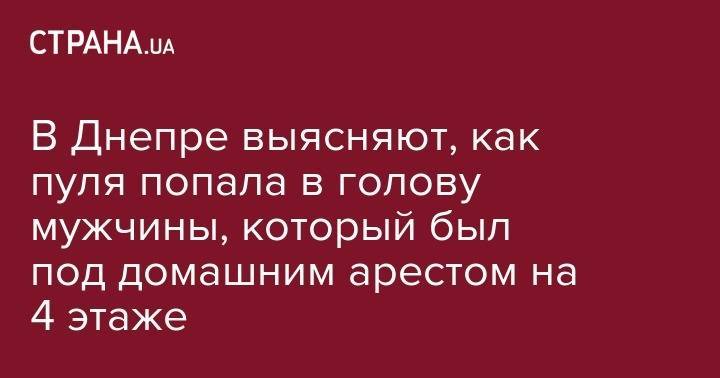 В Днепре выясняют, как пуля попала в голову мужчины, который был под домашним арестом на 4 этаже - strana.ua - Украина - Николаев - Днепропетровская обл.