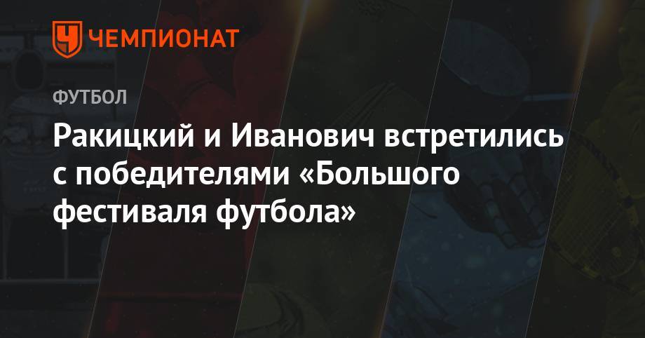 Ярослав Ракицкий - Бранислав Иванович - Ракицкий и Иванович встретились с победителями «Большого фестиваля футбола» - championat.com - Россия - Нижний Новгород - Тюмень - Челябинск - Пермь - Волгоград - Нижнекамск - Омск - Владивосток - Великий Новгород