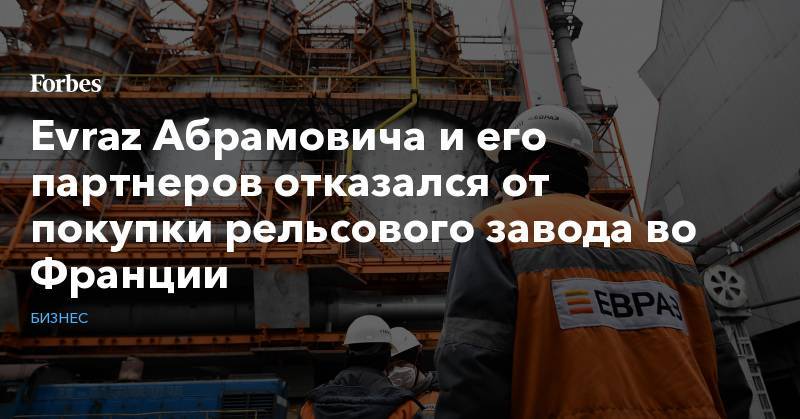 Александр Фролов - Evraz Абрамовича и его партнеров отказался от покупки рельсового завода во Франции - forbes.ru - Франция