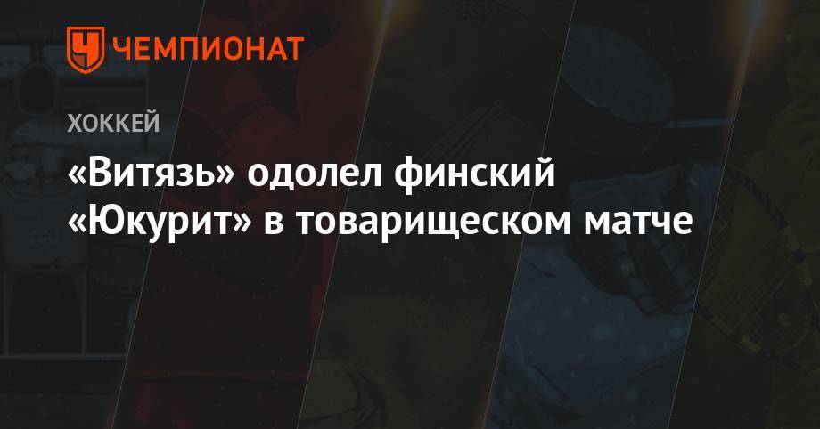 Святослав Гребенщиков - «Витязь» одолел финский «Юкурит» в товарищеском матче - championat.com - Финляндия