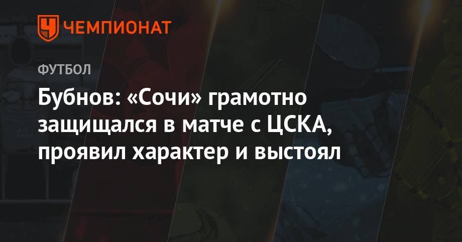 Александр Бубнов - Бубнов: «Сочи» грамотно защищался в матче с ЦСКА, проявил характер и выстоял - championat.com - Россия - Сочи