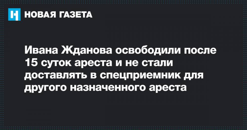 Иван Жданов - Ивана Жданова освободили после 15 суток ареста и не стали доставлять в спецприемник для другого назначенного ареста - novayagazeta.ru - Москва