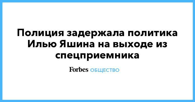 Илья Яшин - Полиция задержала политика Илью Яшина на выходе из спецприемника - forbes.ru - Москва - район Красносельский, Москва