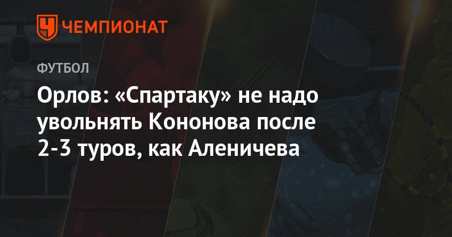 Олег Кононов - Геннадий Орлов - Орлов: «Спартаку» не надо увольнять Кононова после 2-3 туров, как Аленичева - championat.com - Москва - Санкт-Петербург