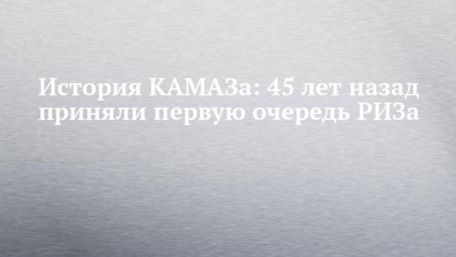 История КАМАЗа: 45 лет назад приняли первую очередь РИЗа - chelny-izvest.ru