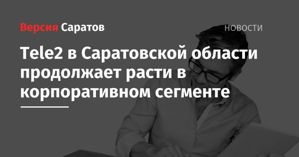 Tele2 - Tele2 в Саратовской области продолжает расти в корпоративном сегменте - nversia.ru - Саратовская обл.