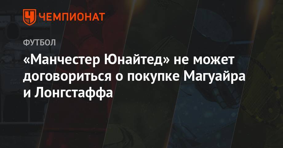 Гарри Магуайр - «Манчестер Юнайтед» не может договориться о покупке Магуайра и Лонгстаффа - championat.com
