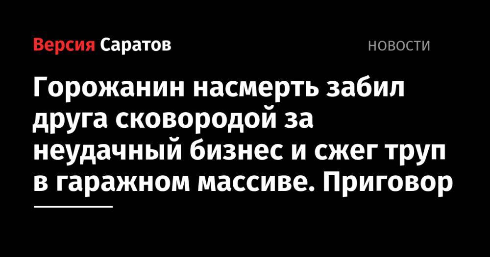 Горожанин насмерть забил друга сковородой за неудачный бизнес и сжег труп в гаражном массиве. Приговор - nversia.ru - Россия - Саратовская обл. - район Ленинский