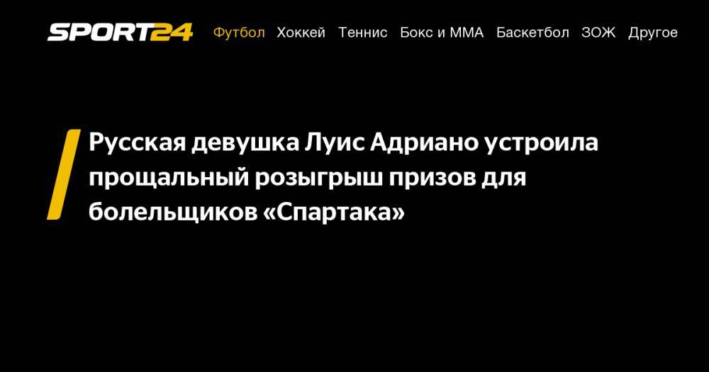 Луис Адриано - Русская девушка Луис Адриано устроила прощальный розыгрыш призов для болельщиков «Спартака» - sport24.ru - Россия - Бразилия