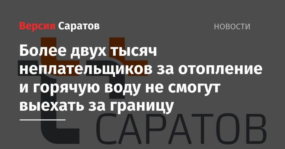 Более двух тысяч неплательщиков за отопление и горячую воду не смогут выехать за границу - nversia.ru - Россия - Саратов