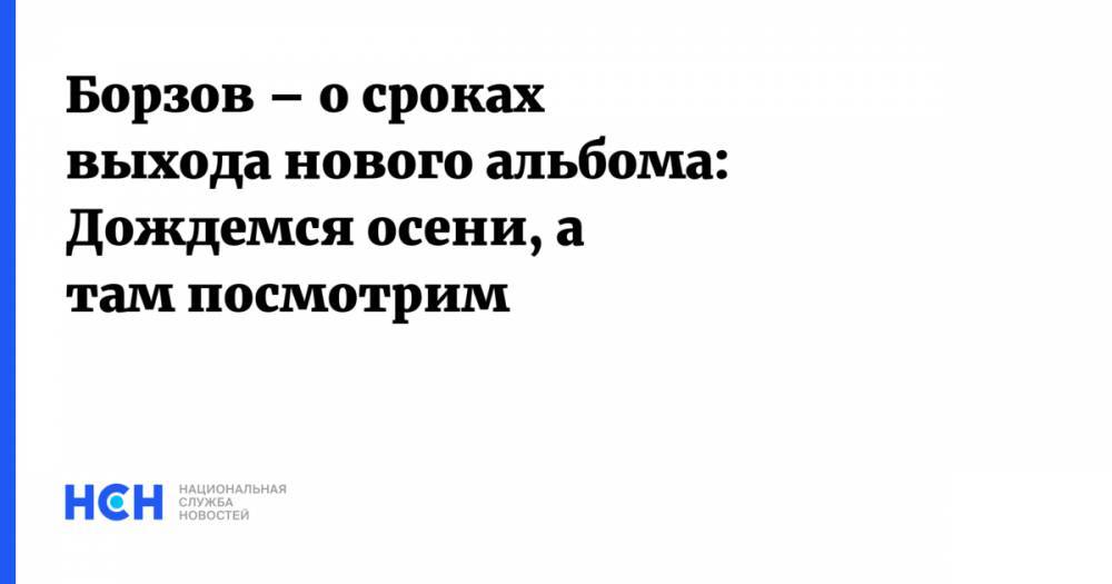 Борзов – о сроках выхода нового альбома: Дождемся осени, а там посмотрим - nsn.fm
