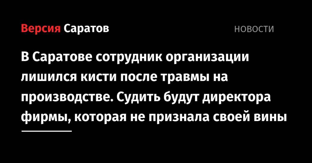 В Саратове сотрудник организации лишился кисти после травмы на производстве. Судить будут директора фирмы, которая не признала своей вины - nversia.ru - Россия - Саратовская обл. - Саратов - район Ленинский