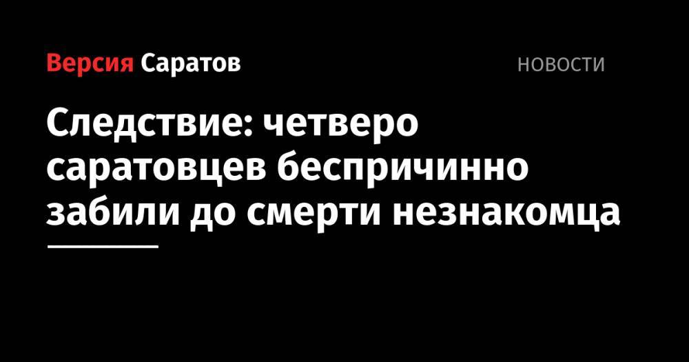Следствие: четверо саратовцев беспричинно забили до смерти незнакомца - nversia.ru - Саратов