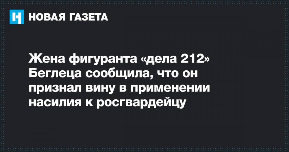 Данил Беглец - Жена фигуранта «дела 212» Беглеца сообщила, что он признал вину в применении насилия к росгвардейцу - novayagazeta.ru