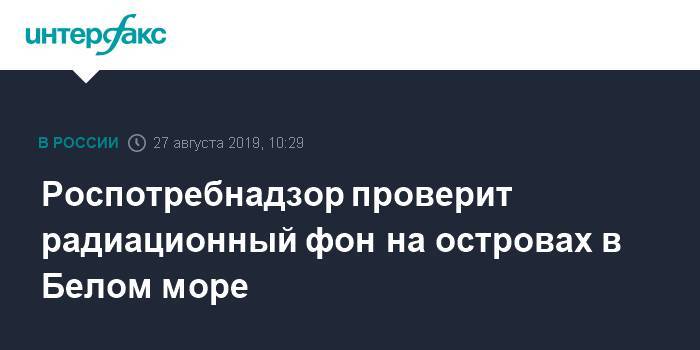 Роспотребнадзор проверит радиационный фон на островах в Белом море - interfax.ru - Москва - Иран - Карелия - Архангельская обл.