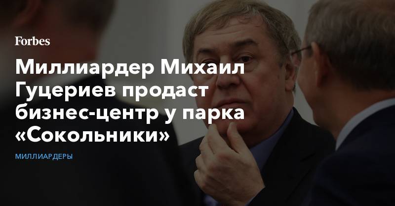 Михаил Гуцериев - Миллиардер Михаил Гуцериев продаст бизнес-центр у парка «Сокольники» - forbes.ru