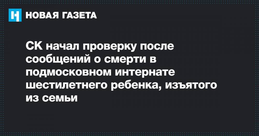 Сергиев Посад - СК начал проверку после сообщений о смерти в подмосковном интернате шестилетнего ребенка, изъятого из семьи - novayagazeta.ru - Московская обл.