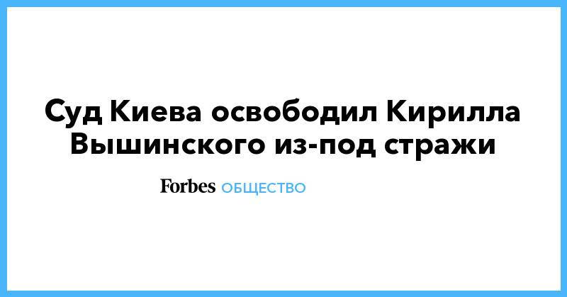 Кирилл Вышинский - Суд Киева освободил Кирилла Вышинского из-под стражи - forbes.ru - Россия - Украина - Киев