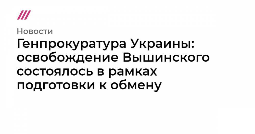 Кирилл Вышинский - Генпрокуратура Украины: освобождение Вышинского состоялось в рамках подготовки к обмену - tvrain.ru